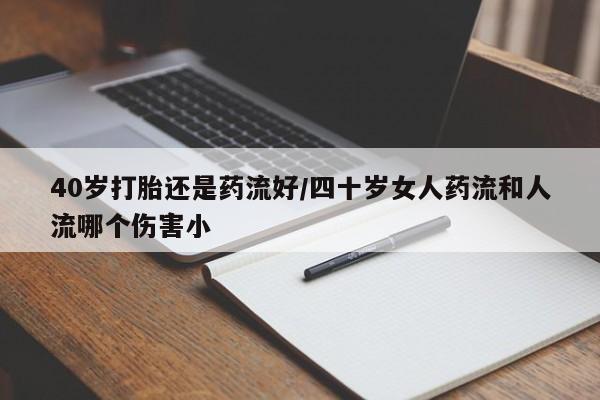 流产药微信买在线下单40岁打胎还是药流好/四十岁女人药流和人流哪个伤害小
