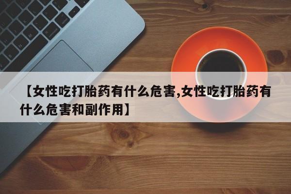 流产药微信买在线下单【女性吃打胎药有什么危害,女性吃打胎药有什么危害和副作用】