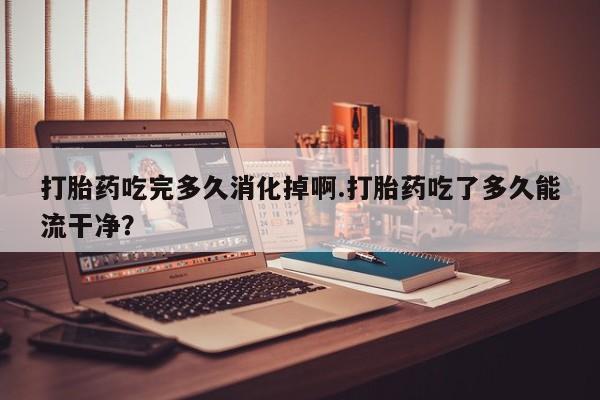 流产药微信买在线下单打胎药吃完多久消化掉啊.打胎药吃了多久能流干净？