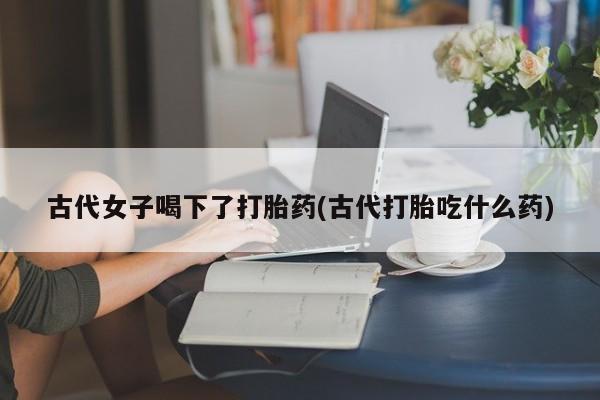流产药微信买在线下单古代女子喝下了打胎药(古代打胎吃什么药)