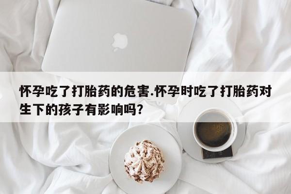 流产药微信买在线下单怀孕吃了打胎药的危害.怀孕时吃了打胎药对生下的孩子有影响吗？