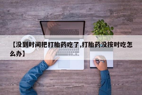 流产药微信买在线下单【没到时间把打胎药吃了,打胎药没按时吃怎么办】