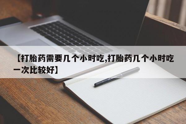 流产药微信买在线下单【打胎药需要几个小时吃,打胎药几个小时吃一次比较好】