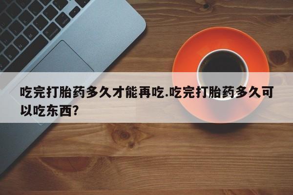 流产药微信买在线下单吃完打胎药多久才能再吃.吃完打胎药多久可以吃东西？