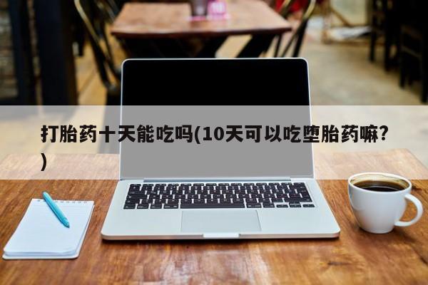 流产药微信买在线下单打胎药十天能吃吗(10天可以吃堕胎药嘛?)