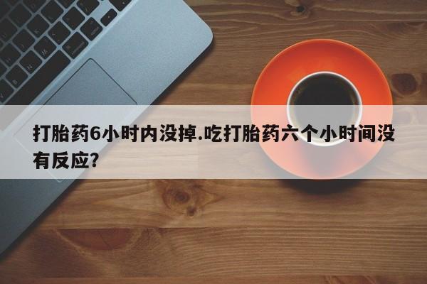 流产药微信买在线下单打胎药6小时内没掉.吃打胎药六个小时间没有反应？