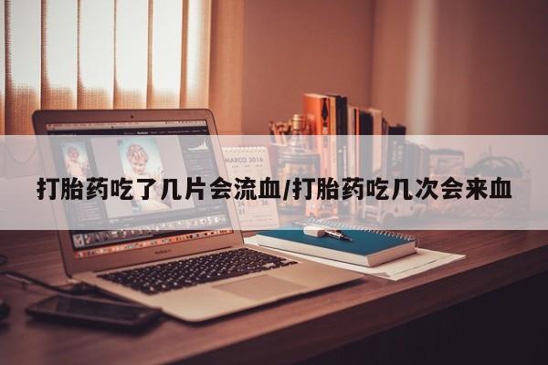 流产药微信买在线下单打胎药吃了几片会流血/打胎药吃几次会来血