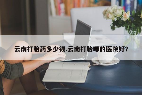 流产药微信买在线下单云南打胎药多少钱.云南打胎哪的医院好？