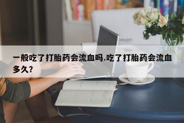 流产药微信买在线下单一般吃了打胎药会流血吗.吃了打胎药会流血多久？