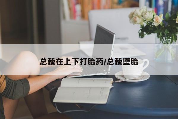 流产药微信买在线下单总裁在上下打胎药/总裁堕胎
