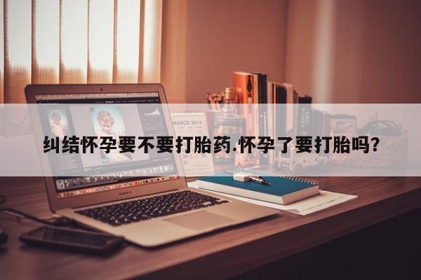 流产药微信买在线下单纠结怀孕要不要打胎药.怀孕了要打胎吗？