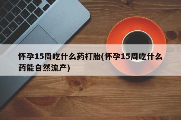 流产药微信买在线下单怀孕15周吃什么药打胎(怀孕15周吃什么药能自然流产)