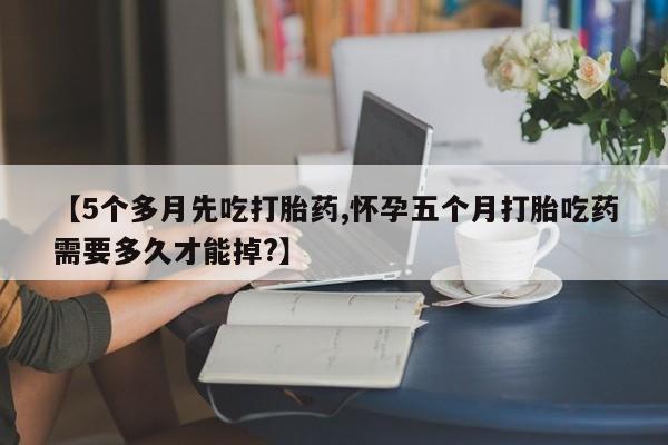 流产药微信买在线下单【5个多月先吃打胎药,怀孕五个月打胎吃药需要多久才能掉?】