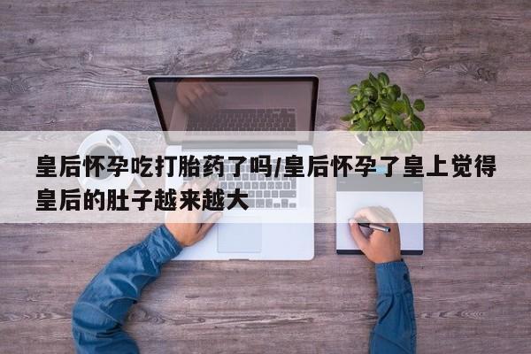 流产药微信买在线下单皇后怀孕吃打胎药了吗/皇后怀孕了皇上觉得皇后的肚子越来越大
