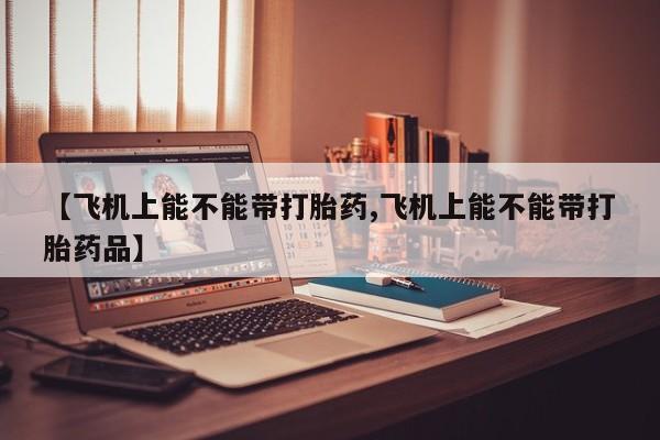 流产药微信买在线下单【飞机上能不能带打胎药,飞机上能不能带打胎药品】