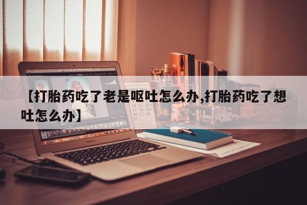 流产药微信买在线下单【打胎药吃了老是呕吐怎么办,打胎药吃了想吐怎么办】