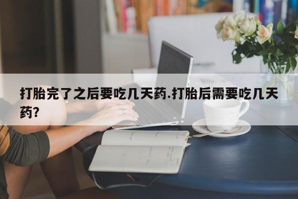 流产药微信买在线下单打胎完了之后要吃几天药.打胎后需要吃几天药？