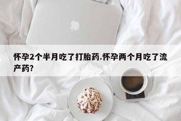 流产药微信买在线下单怀孕2个半月吃了打胎药.怀孕两个月吃了流产药？