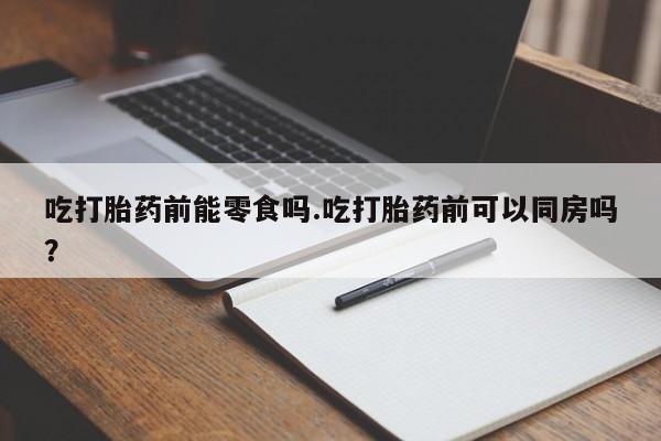 流产药微信买在线下单吃打胎药前能零食吗.吃打胎药前可以同房吗？