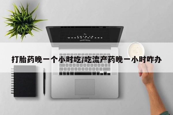 流产药微信买在线下单打胎药晚一个小时吃/吃流产药晚一小时咋办