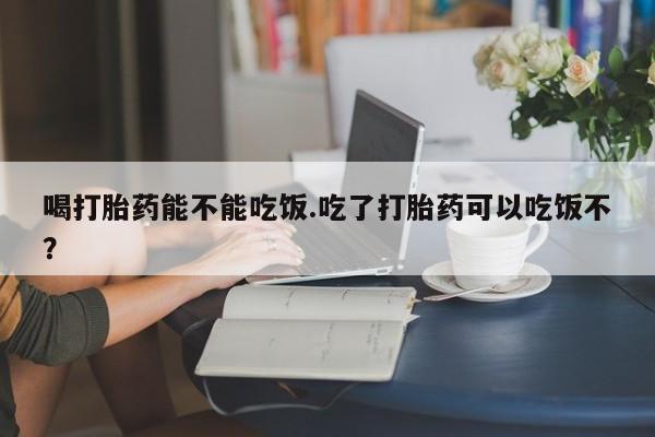 流产药微信买在线下单喝打胎药能不能吃饭.吃了打胎药可以吃饭不？
