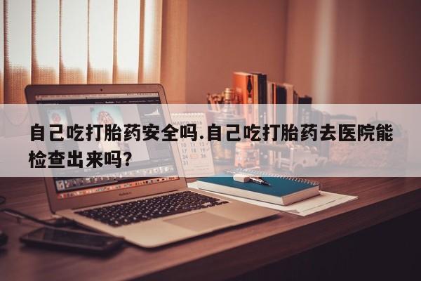 流产药微信买在线下单自己吃打胎药安全吗.自己吃打胎药去医院能检查出来吗？
