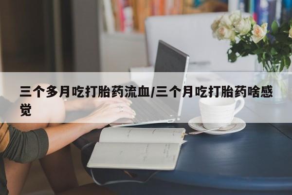 流产药微信买在线下单三个多月吃打胎药流血/三个月吃打胎药啥感觉