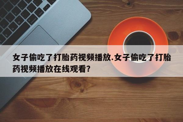 流产药微信买在线下单女子偷吃了打胎药视频播放.女子偷吃了打胎药视频播放在线观看？