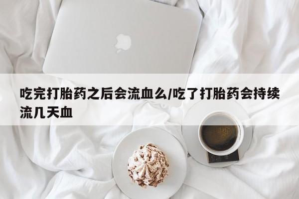 流产药微信买在线下单吃完打胎药之后会流血么/吃了打胎药会持续流几天血