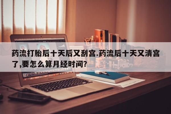 流产药微信买在线下单药流打胎后十天后又刮宫.药流后十天又清宫了,要怎么算月经时间？