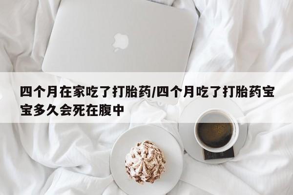 流产药微信买在线下单四个月在家吃了打胎药/四个月吃了打胎药宝宝多久会死在腹中