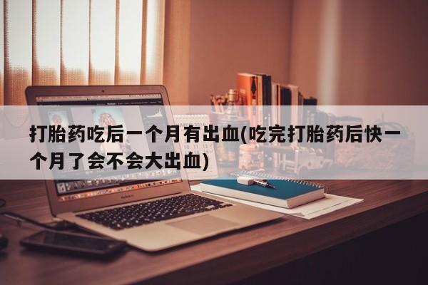 流产药微信买在线下单打胎药吃后一个月有出血(吃完打胎药后快一个月了会不会大出血)