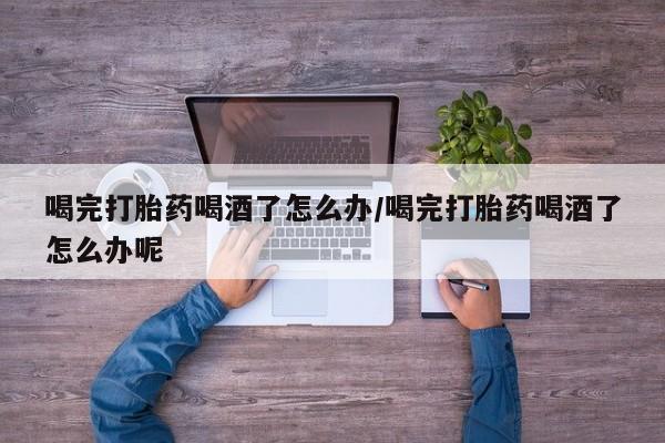 流产药微信买在线下单喝完打胎药喝酒了怎么办/喝完打胎药喝酒了怎么办呢