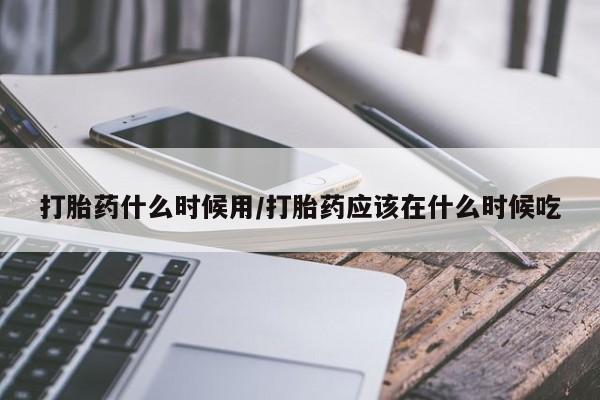 流产药微信买在线下单打胎药什么时候用/打胎药应该在什么时候吃