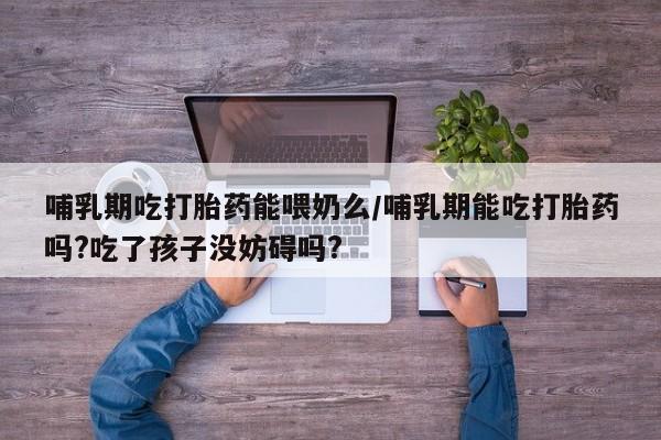 流产药微信买在线下单哺乳期吃打胎药能喂奶么/哺乳期能吃打胎药吗?吃了孩子没妨碍吗?