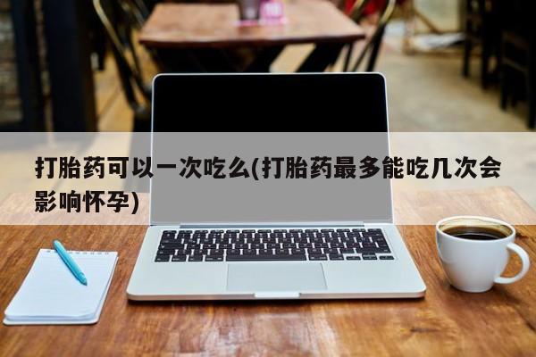 流产药微信买在线下单打胎药可以一次吃么(打胎药最多能吃几次会影响怀孕)