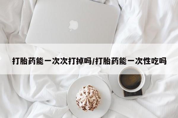 流产药微信买在线下单打胎药能一次次打掉吗/打胎药能一次性吃吗