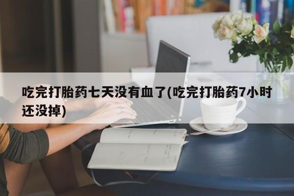 流产药微信买在线下单吃完打胎药七天没有血了(吃完打胎药7小时还没掉)