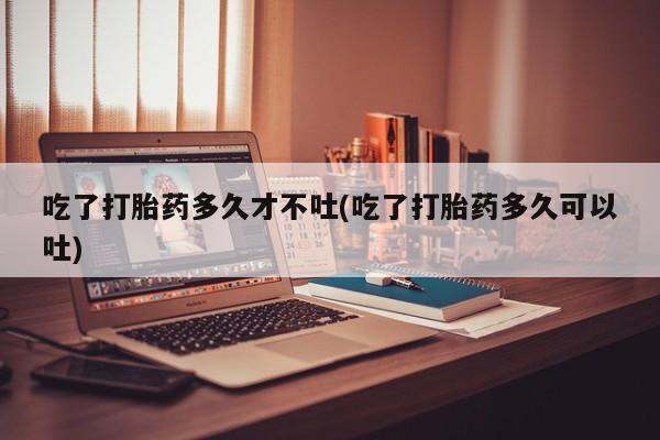 流产药微信买在线下单吃了打胎药多久才不吐(吃了打胎药多久可以吐)