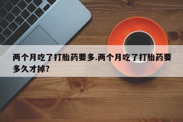 流产药微信买在线下单两个月吃了打胎药要多.两个月吃了打胎药要多久才掉？