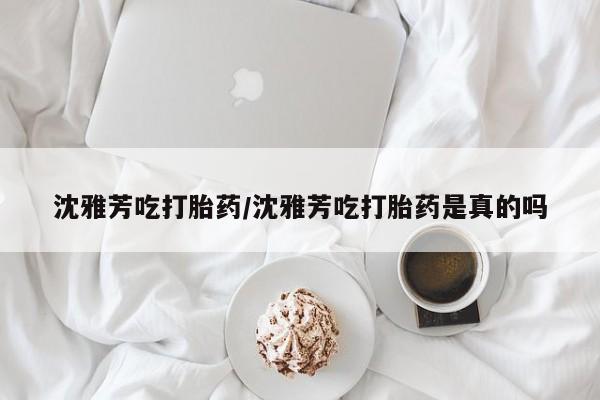 流产药微信买在线下单沈雅芳吃打胎药/沈雅芳吃打胎药是真的吗