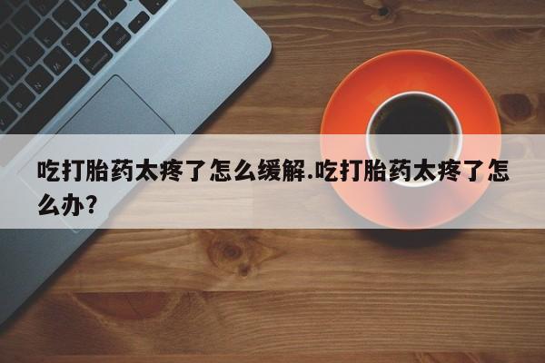 流产药微信买在线下单吃打胎药太疼了怎么缓解.吃打胎药太疼了怎么办？