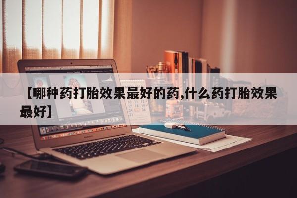 流产药微信买在线下单【哪种药打胎效果最好的药,什么药打胎效果最好】