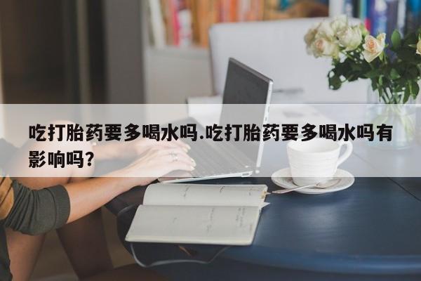 流产药微信买在线下单吃打胎药要多喝水吗.吃打胎药要多喝水吗有影响吗？